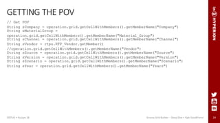 24
GETTING THE POV
// Get POV
String sCompany = operation.grid.getCellWithMembers().getMemberName("Company")
String sMaterialGroup =
operation.grid.getCellWithMembers().getMemberName("Material_Group")
String sChannel = operation.grid.getCellWithMembers().getMemberName("Channel")
String sVendor = rtps.RTP_Vendor.getMember()
//operation.grid.getCellWithMembers().getMemberName("Vendor")
String sSource = operation.grid.getCellWithMembers().getMemberName("Source")
String sVersion = operation.grid.getCellWithMembers().getMemberName("Version")
String sScenario = operation.grid.getCellWithMembers().getMemberName("Scenario")
String sYear = operation.grid.getCellWithMembers().getMemberName("Years")
ODTUG • Kscope 18 Groovy Grid Builder – Deep Dive • Kyle Goodfriend
 