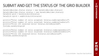40
SUBMIT AND GET THE STATUS OF THE GRID BUILDER
DataGridBuilder.Status status = new DataGridBuilder.Status()
DataGridBuilder.Status rstatus = new DataGridBuilder.Status()
DataGrid grid = bsoGrid.build(status)
DataGrid rgrid = aspGrid.build(rstatus)
println("Total number of cells accepted: $status.numAcceptedCells")
println("Total number of cells rejected: $status.numRejectedCells")
println("First 100 rejected cells: $status.cellsRejected")
finCube.saveGrid(grid)
println("Total number of cells accepted: $rstatus.numAcceptedCells")
println("Total number of cells rejected: $rstatus.numRejectedCells")
println("First 100 rejected cells: $rstatus.cellsRejected")
rfinCube.saveGrid(rgrid)
ODTUG • Kscope 18 Groovy Grid Builder – Deep Dive • Kyle Goodfriend
 