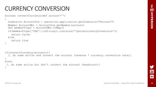 44
CURRENCY CONVERSION
boolean convertCurrency(def account='')
{
Dimension AccountDim = operation.application.getDimension("Account")
Member AccountMbr = AccountDim.getMember(account)
def memberProps = AccountMbr.toMap()
if(memberProps['UDA'].toString().contains('IgnoreCurrencyConversion'))
return false
else
return true
}
if(convertCurrency(account)){
[… do some action and convert the account (revenue * currency conversion rate)]
}
else{
[… do some action but don’t convert the account (headcount)]
}
ODTUG • Kscope 18 Groovy Grid Builder – Deep Dive • Kyle Goodfriend
 