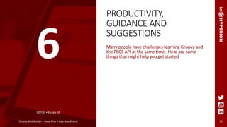 PRODUCTIVITY,
GUIDANCE AND
SUGGESTIONS
Many people have challenges learning Groovy and
the PBCS API at the same time. Here are some
things that might help you get started
ODTUG • Kscope 18
Groovy Grid Builder – Deep Dive • Kyle Goodfriend 45
6
 