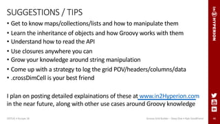46
SUGGESTIONS / TIPS
• Get to know maps/collections/lists and how to manipulate them
• Learn the inheritance of objects and how Groovy works with them
• Understand how to read the API
• Use closures anywhere you can
• Grow your knowledge around string manipulation
• Come up with a strategy to log the grid POV/headers/columns/data
• .crossDimCell is your best friend
I plan on posting detailed explainations of these at www.in2Hyperion.com
in the near future, along with other use cases around Groovy knowledge
ODTUG • Kscope 18 Groovy Grid Builder – Deep Dive • Kyle Goodfriend
 
