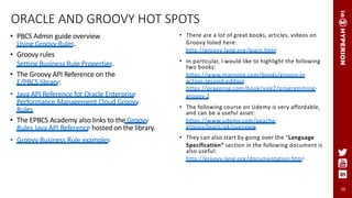 50
ORACLE AND GROOVY HOT SPOTS
• PBCS Admin guide overview
Using Groovy Rules.
• Groovy rules
Setting Business Rule Properties.
• The Groovy API Reference on the
E/PBCS library:
• Java API Reference for Oracle Enterprise
Performance Management Cloud Groovy
Rules
• The EPBCS Academy also links to the Groovy
Rules Java API Reference hosted on the library.
• Groovy Business Rule examples
• There are a lot of great books, articles, videos on
Groovy listed here:
http://groovy-lang.org/learn.html
• In particular, I would like to highlight the following
two books:
https://www.manning.com/books/groovy-in-
action-second-edition
https://pragprog.com/book/vslg2/programming-
groovy-2
• The following course on Udemy is very affordable,
and can be a useful asset:
https://www.udemy.com/apache-
groovy/learn/v4/overview
• They can also start by going over the “Language
Specification” section in the following document is
also useful:
http://groovy-lang.org/documentation.html
 
