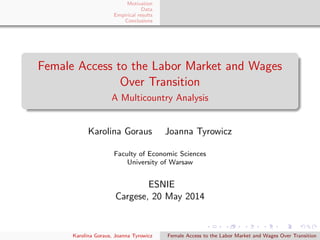 Motivation
Data
Empirical results
Conclusions
Female Access to the Labor Market and Wages
Over Transition
A Multicountry Analysis
Karolina Goraus Joanna Tyrowicz
Faculty of Economic Sciences
University of Warsaw
ESNIE
Cargese, 20 May 2014
Karolina Goraus, Joanna Tyrowicz Female Access to the Labor Market and Wages Over Transition
 