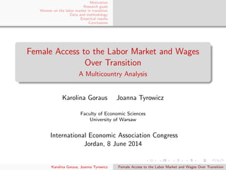 Motivation
Research goals
Women on the labor market in transition
Data and methodology
Empirical results
Conclusions
Female Access to the Labor Market and Wages
Over Transition
A Multicountry Analysis
Karolina Goraus Joanna Tyrowicz
Faculty of Economic Sciences
University of Warsaw
International Economic Association Congress
Jordan, 8 June 2014
Karolina Goraus, Joanna Tyrowicz Female Access to the Labor Market and Wages Over Transition
 