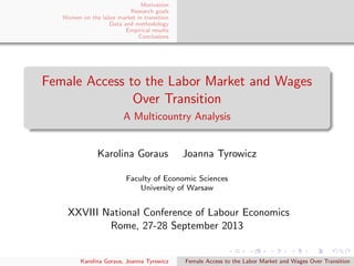Motivation
Research goals
Women on the labor market in transition
Data and methodology
Empirical results
Conclusions
Female Access to the Labor Market and Wages
Over Transition
A Multicountry Analysis
Karolina Goraus Joanna Tyrowicz
Faculty of Economic Sciences
University of Warsaw
XXVIII National Conference of Labour Economics
Rome, 27-28 September 2013
Karolina Goraus, Joanna Tyrowicz Female Access to the Labor Market and Wages Over Transition
 