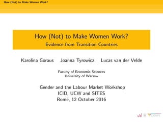 How (Not) to Make Women Work?
How (Not) to Make Women Work?
Evidence from Transition Countries
Karolina Goraus Joanna Tyrowicz Lucas van der Velde
Faculty of Economic Sciences
University of Warsaw
Gender and the Labour Market Workshop
ICID, UCW and SITES
Rome, 12 October 2016
 