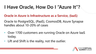 I Have Oracle, How Do I “Azure It”?
Oracle in Azure is Infrastructure as a Service, (IaaS)
Oracle to PostgreSQL, (PaaS), CosmosDB, Azure Synapse
handles about 10-20% of cases
• Over 1700 customers are running Oracle on Azure IaaS
today.
• Lift and Shift is the reality, not the outlier.
 