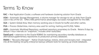 Terms To Know
RAC = Real Application Cluster, a software and hardware clustering solution from Oracle
ASM = Automatic Storage Management, a volume manager for storage to set up disks from Oracle
used in lieu of the OS’. Offers little performance advantages, but eases management for the DBA.
SGA = System Global Area, Main memory working area in Oracle for buffer and other caches.
PGA = Process Global Area, memory area used for sorting, hashing and PL/SQL Tables
AWR = Automatic Workload Repository, workload repository proprietary to Oracle. Retains 8 days by
default 1-hour intervals on “snapshots”, includes other tools/data.
DataGuard = extension to the Oracle RDBMS for maintaining secondary standby databases as
alternative/supplementary repositories to production primary databases.
RMAN = "Recovery Manager" - Native Oracle backup, restore, clone and recovery tool - integrated
into all the leading 3rd party enterprise backup software tools for backing up Oracle databases.
 