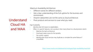 https://www.oracle.com/database/technologies/high-availability/maa.html
Understand
Cloud HA
and MAA
Maximum Availability Architecture
• Different names for different vendors.
• Get a clear understanding of the SLA uptime for the business and
environment.
• Onprem datacenters are not the same as cloud architecture.
• Pivot products and services to cover what you need.
High Availability
• Identify what HA means to stakeholders.
• Often, it’s specific features, not a product, then marry these to a cloud product which:
• Matches the IaaS architecture
• Overhead makes sense for the benefits
• Has vendor support
• Identify what cloud services may duplicate or simulate the same feature if
unavailable.
 