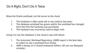 Do It Right, Don’t Do It Twice
Move the Oracle workload, not the server to the cloud.
1. The hardware is often quite old or was sized to last years.
2. The database workload has grown and/or the workload has changed
from the time the hardware was purchased.
3. The hardware was incorrectly sized to begin with.
Using it to size the database in the cloud is ripe with failure.
1. The Automatic Workload Repository, (AWR) report is the best data
to collect to size a workload from Oracle
2. AWR is always on in Oracle Enterprise Edition, (SE can use Statspack
similarly.)
 