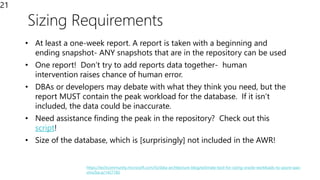 Sizing Requirements
21
• At least a one-week report. A report is taken with a beginning and
ending snapshot- ANY snapshots that are in the repository can be used
• One report! Don’t try to add reports data together- human
intervention raises chance of human error.
• DBAs or developers may debate with what they think you need, but the
report MUST contain the peak workload for the database. If it isn’t
included, the data could be inaccurate.
• Need assistance finding the peak in the repository? Check out this
script!
• Size of the database, which is [surprisingly] not included in the AWR!
https://techcommunity.microsoft.com/t5/data-architecture-blog/estimate-tool-for-sizing-oracle-workloads-to-azure-iaas-
vms/ba-p/1427183
 