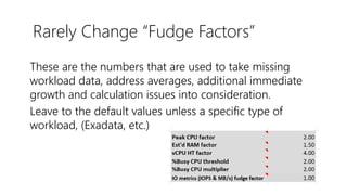 Rarely Change “Fudge Factors”
These are the numbers that are used to take missing
workload data, address averages, additional immediate
growth and calculation issues into consideration.
Leave to the default values unless a specific type of
workload, (Exadata, etc.)
 
