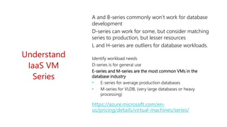 https://azure.microsoft.com/en-
us/pricing/details/virtual-machines/series/
Understand
IaaS VM
Series
A and B-series commonly won’t work for database
development
D-series can work for some, but consider matching
series to production, but lesser resources
L and H-series are outliers for database workloads.
Identify workload needs
D-series is for general use
E-series and M-series are the most common VMs in the
database industry
• E-series for average production databases
• M-series for VLDB, (very large databases or heavy
processing)
 