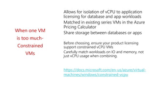 https://docs.microsoft.com/en-us/azure/virtual-
machines/windows/constrained-vcpu
When one VM
is too much-
Constrained
VMs
Allows for isolation of vCPU to application
licensing for database and app workloads
Matched in existing series VMs in the Azure
Pricing Calculator
Share storage between databases or apps
Before choosing, ensure your product licensing
support constrained vCPU VMs
Carefully match workloads on IO and memory, not
just vCPU usage when combining.
 