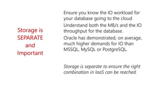 Storage is
SEPARATE
and
Important
Ensure you know the IO workload for
your database going to the cloud
Understand both the MB/s and the IO
throughput for the database.
Oracle has demonstrated, on average,
much higher demands for IO than
MSSQL, MySQL or PostgreSQL.
Storage is separate to ensure the right
combination in IaaS can be reached.
 