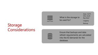 Storage
Considerations
What is the storage to
be used for?
Data- OLTP,
DSS, OLAP,
Big Data?
Logging
Backup
Ensure that backups and data
refresh requirements are calculated
into the IO demands for the
database.
 