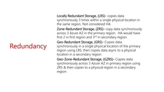 Redundancy
Locally Redundant Storage, (LRS)- copies data
synchronously 3 times within a single physical location in
the same region. Not considered HA.
Zone-Redundant Storage, (ZRS)- copy data synchronously
across 3 Azure AZ in the primary region. HA would have
first 2 in first region and 3rd in secondary region.
Geo-Redundant Storage, (GRS)- Copies data
synchronously in a single physical location of the primary
region using LRS, then copies data async to a physical
location in a secondary region.
Geo-Zone-Redundant Storage, (GZRS)- Copies data
synchronously across 3 Azure AZ in primary region using
ZRS & then copies to a physical region in a secondary
region.
 