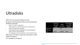 Ultradisks
Often the first recommendation by Infra
Be aware of the limitations before recommending for
database workloads:
• Oracle 12.2 later is supported
• Only supports un-cached reads and un-cached writes
• Doesn't support disk snapshots,
• VM images, OS Disk, availability sets, Azure Dedicated
Hosts, or Azure disk encryption
• No integration with Azure Backup or Azure Site Recovery
Offers up to 16 TiB per region per subscription unless
upped via support.
Isn’t available in all regions.
Capacity
per disk
(GiB)
IOPS
per disk
Throughpu
t per disk
(MB/s)
Mininum 4 100 1
Maximu
m 65536 160000 2000
https://docs.microsoft.com/en-us/azure/virtual-machines/disks-enable-ultra-ssd#ga-scope-and-
limitations
 