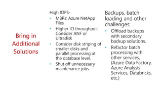 Bring in
Additional
Solutions
High IOPS-
• MBPs: Azure NetApp
Files
• Higher IO throughput:
Consider ANF or
Ultradisk
• Consider disk striping of
smaller disks and
parallel processing at
the database level.
• Shut off unnecessary
maintenance jobs.
Backups, batch
loading and other
challenges:
• Offload backups
with secondary
backup solutions.
• Refactor batch
processing with
other services,
(Azure Data Factory,
Azure Analysis
Services, Databricks,
etc.)
 