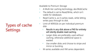 Types of cache
Settings
Available to Premium Storage
• A Multi-tier caching technology, aka BlobCache
• The default is set to Read/Write, which isn’t
viable for databases
• Read Cache is, as it caches reads, while letting
writes pass through to disk.
• Limit of 4095Gib on per individual premium
disk
• Results in any disk above a P40 for entirety
will silently disable read caching.
• Larger disks are preferably used without
caching, otherwise additional space is
wasted.
• Use smaller disks and choose to stripe and
mirror or bursting.
• M-series available and VM series dependent.
 