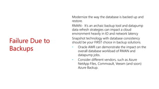 Failure Due to
Backups
Modernize the way the database is backed up and
restore.
RMAN- It’s an archaic backup tool and datapump
data refresh strategies can impact a cloud
environment heavily in IO and network latency
Snapshot technology with database consistency
should be your FIRST choice in backup solutions.
• Oracle AWR can demonstrate the impact on the
overall database workload of RMAN and
datapump jobs.
• Consider different vendors, such as Azure
NetApp Files, Commvault, Veeam (and soon)
Azure Backup.
 