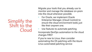 Simplify the
Shift to the
Cloud
Migrate your tools that you already use to
monitor and manage the database on-prem
into the cloud whenever possible.
• For Oracle, we implement Oracle
Enterprise Manager, (Cloud Control) to
ensure the cloud environment looks just
like their onprem one.
• Use features to automate patching
Incorporate DevOps automation to the cloud
changes FIRST
If you’re new to Linux, then consider
automating the OS patching with the Azure
Linux automated patching service
 