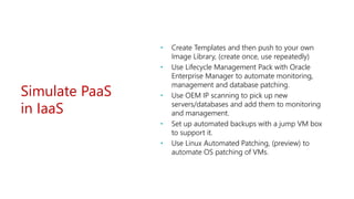 Simulate PaaS
in IaaS
• Create Templates and then push to your own
Image Library, (create once, use repeatedly)
• Use Lifecycle Management Pack with Oracle
Enterprise Manager to automate monitoring,
management and database patching.
• Use OEM IP scanning to pick up new
servers/databases and add them to monitoring
and management.
• Set up automated backups with a jump VM box
to support it.
• Use Linux Automated Patching, (preview) to
automate OS patching of VMs.
 