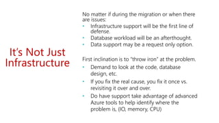 It’s Not Just
Infrastructure
No matter if during the migration or when there
are issues:
• Infrastructure support will be the first line of
defense.
• Database workload will be an afterthought.
• Data support may be a request only option.
First inclination is to “throw iron” at the problem.
• Demand to look at the code, database
design, etc.
• If you fix the real cause, you fix it once vs.
revisiting it over and over.
• Do have support take advantage of advanced
Azure tools to help identify where the
problem is, (IO, memory, CPU)
 
