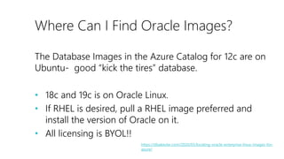 Where Can I Find Oracle Images?
The Database Images in the Azure Catalog for 12c are on
Ubuntu- good “kick the tires” database.
• 18c and 19c is on Oracle Linux.
• If RHEL is desired, pull a RHEL image preferred and
install the version of Oracle on it.
• All licensing is BYOL!!
https://dbakevlar.com/2020/03/locating-oracle-enterprise-linux-images-for-
azure/
 