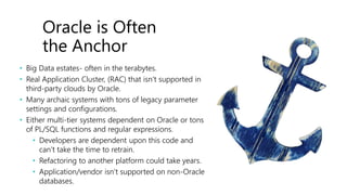 Oracle is Often
the Anchor
• Big Data estates- often in the terabytes.
• Real Application Cluster, (RAC) that isn’t supported in
third-party clouds by Oracle.
• Many archaic systems with tons of legacy parameter
settings and configurations.
• Either multi-tier systems dependent on Oracle or tons
of PL/SQL functions and regular expressions.
• Developers are dependent upon this code and
can’t take the time to retrain.
• Refactoring to another platform could take years.
• Application/vendor isn’t supported on non-Oracle
databases.
 