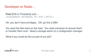 14© 2017 Delphix Corporation
Developer or Tester…
Find SCN or Timestamp and….
>FLASHBACK DATABASE TO SCN 198251;
Oh, you don’t have privileges. OK, go find a DBA
You want the files back on the host- You need someone to recover them
or transfer them over- Need a storage admin or a configuration manager.
What if you could do this as part of our job?
 