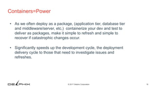 19© 2017 Delphix Corporation
Containers=Power
• As we often deploy as a package, (application tier, database tier
and middleware/server, etc.) containerize your dev and test to
deliver as packages, make it simple to refresh and simple to
recover if catastrophic changes occur.
• Significantly speeds up the development cycle, the deployment
delivery cycle to those that need to investigate issues and
refreshes.
 