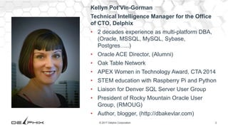2© 2017 Delphix Corporation
Kellyn Pot’Vin-Gorman
Technical Intelligence Manager for the Office
of CTO, Delphix
• 2 decades experience as multi-platform DBA,
(Oracle, MSSQL, MySQL, Sybase,
Postgres…..)
• Oracle ACE Director, (Alumni)
• Oak Table Network
• APEX Women in Technology Award, CTA 2014
• STEM education with Raspberry Pi and Python
• Liaison for Denver SQL Server User Group
• President of Rocky Mountain Oracle User
Group, (RMOUG)
• Author, blogger, (http://dbakevlar.com)
 