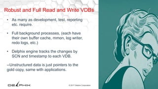 26© 2017 Delphix Corporation
Robust and Full Read and Write VDBs
• As many as development, test, reporting
etc. require.
• Full background processes, (each have
their own buffer cache, mmon, log writer,
redo logs, etc.)
• Delphix engine tracks the changes by
SCN and timestamp to each VDB.
--Unstructured data is just pointers to the
gold copy, same with applications.
 