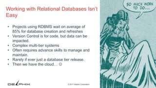 3© 2017 Delphix Corporation
Working with Relational Databases Isn’t
Easy
• Projects using RDBMS wait on average of
85% for database creation and refreshes
• Version Control is for code, but data can be
impacted.
• Complex multi-tier systems
• Often requires advance skills to manage and
maintain.
• Rarely if ever just a database tier release.
• Then we have the cloud… 
 