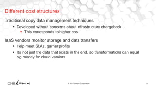 33© 2017 Delphix Corporation
Traditional copy data management techniques
 Developed without concerns about infrastructure chargeback
 This corresponds to higher cost.
IaaS vendors monitor storage and data transfers
 Help meet SLAs, garner profits
 It’s not just the data that exists in the end, so transformations can equal
big money for cloud vendors.
Different cost structures
 