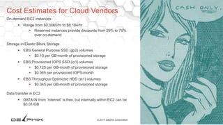34© 2017 Delphix Corporation
On-demand EC2 instances
 Range from $0.0065/hr to $8.184/hr
 Reserved instances provide discounts from 29% to 75%
over on-demand
Storage in Elastic Block Storage
 EBS General Purpose SSD (gp2) volumes
 $0.10 per GB-month of provisioned storage
 EBS Provisioned IOPS SSD (io1) volumes
 $0.125 per GB-month of provisioned storage
 $0.065 per provisioned IOPS-month
 EBS Throughput Optimized HDD (st1) volumes
 $0.045 per GB-month of provisioned storage
Data transfer in EC2
 DATA IN from “internet” is free, but internally within EC2 can be
$0.01/GB
Cost Estimates for Cloud Vendors
 Source: https://aws.amazon.com/ec2/pricing/ Sep
2016
 