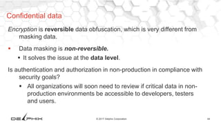 44© 2017 Delphix Corporation
Encryption is reversible data obfuscation, which is very different from
masking data.
 Data masking is non-reversible.
 It solves the issue at the data level.
Is authentication and authorization in non-production in compliance with
security goals?
 All organizations will soon need to review if critical data in non-
production environments be accessible to developers, testers
and users.
Confidential data
 