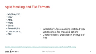46© 2017 Delphix Corporation
Agile Masking and File Formats
https://docs.delphix.com/docs/delphix-masking/masking-engine-user-guide/understand-and-manage-the-masking-engine/file-masking/flat-file-masking
• Multi-record
• CSV
• XML
• Word
• Excel
• PowerPoint
• Unstructured
• EDI
• Installation: Agile masking installed with
valid license (file masking option)
• Characteristics: Description and type of
files
 