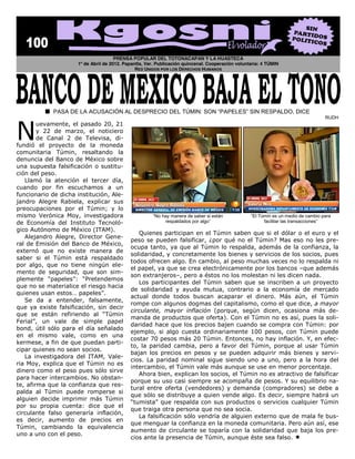 PRENSA POPULAR DEL TOTONACAPAN Y LA HUASTECA
                            1º de Abril de 2012. Papantla, Ver. Publicación quincenal. Cooperación voluntaria: 4 TÚMIN
                                                      RED UNIDOS POR LOS DERECHOS HUMANOS




                                                                                                                                                      




N  
                                                                                                                                             RUDH
         uevamente,   el  pasado  20,  21  
         y   22   de   marzo,   el   noticiero  
         de   Canal   2   de   Televisa,   di-­
fundió   el   proyecto   de   la   moneda  
comunitaria   Túmin,   resaltando   la  
denuncia  del  Banco  de  México  sobre  
una   supuesta   falsificación   o   sustitu-­
ción  del  peso.    
    Llamó   la   atención   el   tercer   día,  
cuando   por   fin   escuchamos   a   un  
funcionario  de  dicha  institución,  Ale-­
jandro   Alegre   Rabiela,   explicar   sus  
preocupaciones   por   el   Túmin;;   y   lo                                                                                                          
mismo   Verónica   Moy,   investigadora                                                                     El Túmin es un medio de cambio para
de   Economía   del   Instituto   Tecnoló-­                         respaldados por algo                         facilitar las transacciones
gico  Autónomo  de  México  (ITAM).    
                                                         Quienes  participan  en  el  Túmin  saben  que  si  el  dólar  o  el  euro  y  el  
    Alejandro   Alegre,   Director   Gene-­
                                                     peso   se   pueden   falsificar,   ¿por   qué   no   el   Túmin?   Mas   eso   no   les   pre-­
ral  de  Emisión  del  Banco  de  México,  
                                                     ocupa  tanto,  ya  que  al  Túmin  lo  respalda,  además  de  la  confianza,  la  
externó   que   no   existe   manera   de  
                                                     solidaridad,  y  concretamente  los  bienes  y  servicios  de  los  socios,  pues  
saber   si   el   Túmin   está   respaldado  
                                                     todos  ofrecen  algo.  En  cambio,  al  peso  muchas  veces  no  lo  respalda  ni  
por   algo,   que   no   tiene   ningún   ele-­
                                                     el  papel,  ya  que  se  crea  electrónicamente  por  los  bancos   que  además  
mento   de   seguridad,   que   son   sim-­
                                                     son  extranjeros ,  pero  a  éstos  no  los  molestan  ni  les  dicen  nada.  
                                                         Los   participantes   del   Túmin   saben   que   se   inscriben   a   un   proyecto  
que  no  se  materialice  el  riesgo  hacia  
                                                     de   solidaridad   y   ayuda   mutua,   contrario   a   la   economía   de   mercado  
quienes  usan  estos                         
                                                     actual   donde   todos   buscan   acaparar   el   dinero.   Más   aún,   el   Túmin  
    Se   da   a   entender,   falsamente,  
                                                     rompe  con  algunos  dogmas  del  capitalismo,  como  el  que  dice,  a  mayor  
que   ya   existe   falsificación,   sin   decir  
                                                     circulante,   mayor   inflación   (porque,   según   dicen,   ocasiona   más   de-­
que   se   están   refiriendo   al   Túmin  
                                                     manda  de  productos  que  oferta).  Con  el  Túmin  no  es  así,  pues  la  soli-­
Ferial ,   un   vale   de   simple   papel  
                                                     daridad  hace  que  los  precios  bajen  cuando  se  compra  con  Túmin:   por  
bond,   útil   sólo   para   el   día   señalado  
                                                     ejemplo,   si   algo   cuesta   ordinariamente   100   pesos,   con   Túmin   puede  
en   el   mismo   vale,   como   en   una  
                                                     costar  70  pesos  más  20  Túmin.  Entonces,  no  hay  inflación.  Y,  en  efec-­
kermese,  a  fin  de  que  puedan  parti-­
                                                     to,   la   paridad   cambia,   pero   a   favor   del   Túmin,   porque   al   usar   Túmin  
cipar  quienes  no  sean  socios.    
                                                     bajan   los   precios   en   pesos   y   se   pueden   adquirir   más   bienes   y   servi-­
    La   investigadora   del   ITAM,   Vale-­
                                                     cios.   La   paridad   nominal   sigue   siendo   uno   a   uno,   pero   a   la   hora   del  
ria  Moy,  explica  que  el  Túmin  no  es  
                                                     intercambio,  el  Túmin  vale  más  aunque  se  use  en  menor  porcentaje.    
dinero  como  el  peso  pues  sólo  sirve  
                                                         Ahora  bien,  explican  los  socios,  el  Túmin  no  es  atractivo  de  falsificar  
para  hacer  intercambios.  No  obstan-­
                                                     porque  su  uso  casi  siempre  se  acompaña  de  pesos.  Y  su  equilibrio  na-­
te,  afirma  que  la  confianza  que  res-­
                                                     tural   entre   oferta   (vendedores)   y   demanda   (compradores)   se   debe   a  
palda   al   Túmin   puede   romperse   si  
                                                     que  sólo  se  distribuye  a  quien  vende  algo.  Es  decir,  siempre  habrá  un  
alguien   decide   imprimir   más   Túmin  
                                                                     que  respalda  con  sus  productos  o   servicios   cualquier  Túmin  
por   su   propia   cuenta:   dice   que   el  
                                                     que  traiga  otra  persona  que  no  sea  socia.    
circulante   falso   generaría   inflación,  
                                                         La  falsificación  sólo  vendría  de  alguien  externo  que  de  mala  fe  bus-­
es   decir,   aumento   de   precios   en  
                                                     que  menguar  la  confianza  en  la  moneda  comunitaria.  Pero  aún  así,  ese  
Túmin,   cambiando   la   equivalencia  
                                                     aumento   de   circulante   se   toparía   con   la   solidaridad   que   baja   los   pre-­
uno  a  uno  con  el  peso.  
                                                     cios  ante  la  presencia  de  Túmin,  aunque  éste  sea  falso.     
 