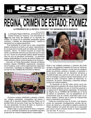 PRENSA POPULAR DEL TOTONACAPAN Y LA HUASTECA
                         1 de Mayo de 2012. Papantla, Ver. Publicación quincenal. Cooperación voluntaria: 4 TÚMIN
                                                 RED UNIDOS POR LOS DERECHOS HUMANOS




             LA PERIODISTA DE LA REVISTA “PROCESO” FUE ASESINADA EN SU DOMICILIO
                                                                                                                                                         RUDH
                                                       28 de abril 2012



L
       a periodista Regina Martínez, corresponsal de la
       revista Proceso en Veracruz, “fue encontrada sin
       vida esta tarde del sábado en su domicilio en
Xalapa. El cuerpo de la periodista presentaba golpes
contusos y señales de estrangulamiento”, reportó el
semanario en su página electrónica.
     “Fue localizada en el baño de su casa, presentaba
golpes contusos en el rostro y el cuerpo. Aparentemen-
te, la causa de la muerte pudo ser asfixia por estrangu-
lamiento”, afirma. “La Policía encontró el cuerpo tras
recibir una llamada anónima que denunció que la casa
de una “vecina se encontraba abierta desde temprana
hora sin que se percibiera movimiento”. La periodista
estaba especializada en temas de política estatal y es-
cribía artículos críticos contra el gobierno de Veracruz.                  Regina Martínez Pérez, mujer totonaca originaria de Gutiérrez Zamora,
    Ante ello, el Frente Democrático Oriental de México                       Ver. “escribía artículos críticos contra el gobierno de Veracruz”
Emiliano Zapata (FDOMEZ) organización campesina
de la Huasteca, junto a otras organizaciones regionales                   frente a las múltiples presiones y acciones del poder
y nacionales, manifiesta su indignación, afirmando que                    caciquil y de gobiernos estatales en turno en Veracruz;
se trata de otro CRIMEN DE ESTADO en México:                              de alta sensibilidad humana y social ante las desigual-
                                                                          dades económicas, políticas y sociales, la represión y
                                                                          la constante violación de los Derechos Humanos y
                                                                          Constitucionales que vivimos en todo el país; de valor
                                                                          civil al investigar y publicar asuntos relacionados con el
                                                                          abuso de poder, corrupción, tráfico de influencias, re-
                                                                          presiones, de presos, asesinados y detenidos desapa-
                                                                          recidos por motivos políticos.
                                                                                Su asesinato no fue del orden común como pre-
                                                                          tende desviarlo el gobierno de Javier Duarte de Ochoa,
                                                                          con la falacia grotesca de que el móvil fue pasional o
                                                                          un ataque de la “delincuencia organizada”. El asesinato
                                                                          de Regina fue un CRIMEN DE ESTADO por la forma
        Protestas en Xalapa, Ver. por el asesinato de Regina              de ejercer el periodismo; son los trabajadores de la
                                                                          comunicación que se vuelven incómodos para el go-
     Enviamos nuestra solidaridad y pésame a familia-                     bierno estatal y federal, por lo tanto las motivaciones
res, colegas periodistas, compañeros del gremio y                         para su eliminación son políticas.
amigos de la reportera Regina Martínez Pérez por la                          Todas las comisiones que se formen y las declara-
pérdida física de esa gran mujer que fue Regina en vi-                    ciones de supuestas investigaciones venidas del go-
da, hoy asesinada; nos llena de dolor su ausencia, e                      bierno de Veracruz y del gobierno ilegitimo panista de
indignación por este crimen de Estado.                                    Felipe Calderón son parte del manto de la impunidad
     Regina deja un gran ejemplo de ética y congruen-                     que cubre a estos crímenes donde no habrá culpables
cia en su actividad profesional de periodista-reportera                   una vez más.  (Resumen)
al ejercerlo de manera independiente y responsable                         http://america.infobae.com/notas/49347-Torturan-y-asesinan-a-una-periodista-mexicana
 