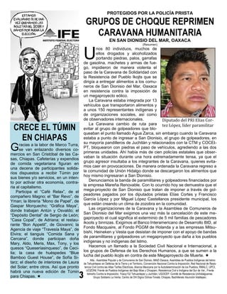 PROTEGIDOS POR LA POLICÍA PRIISTA

                                          GRUPOS DE CHOQUE REPRIMEN
                                            CARAVANA HUMANITARIA
                                                                EN SAN DIONISIO DEL MAR, OAXACA
                                                                                              (Resumen)



                                         U
                                                 nos 80 individuos, muchos de
                                                 ellos drogados y alcoholizados
                                                 portando piedras, palos, garrafas
                                         de gasolina, machetes y armas de fue-
                                         go, impidieron de manera violenta el
                                         paso de la Caravana de Solidaridad con
                                         la Resistencia del Pueblo Ikojts que se
                                         dirigía a entregar alimentos a los comu-
                                         neros de San Dionisio del Mar, Oaxaca
                                         en resistencia contra la imposición de
                                         un megaproyecto eólico.
                                             La Caravana estaba integrada por 13
                                         vehículos que transportaron alimentos y
                                         a unos 150 representantes indígenas y
                                         de organizaciones sociales, así como
                                         de observadores internacionales.             Diputado del PRI Elías Cor-
 CRECE EL TÚMIN
                                             La Caravana cambio de ruta para tez López, líder paramilitar
                                         evitar al grupo de golpeadores que blo-
                                         queaban el punto llamado Agua Zarca, sin embargo cuando la Caravana
   EN CHIAPAS                            estaba a punto de ingresar a San Dionisio, el grupo de golpeadores, en
                                         su mayoría pandilleros de Juchitán y relacionados con la CTM y COCEI-
G    racias a la labor de Marco Turra,
     se van enlazando diversos co-
mercios en San Cristóbal de las Ca-
                                         PT, bloquearon con piedras el paso de vehículos, agrediendo a las dos
                                         primeras unidades. Ahí había más de cien policías estatales que obser-
                                         vaban la situación durante una hora extremadamente tensa, ya que el
sas, Chiapas. Cafeterías y expendios
                                         grupo agresor insultaba a los integrantes de la Caravana, quienes evita-
de comida vegetariana figuran en
                                         mos caer en provocaciones. De manera ordenada la Caravana regreso a
una decena de participantes solida-
                                         la comunidad de Unión Hidalgo donde se descargaron los alimentos que
rios dispuestos a recibir Túmin por
                                         hoy mismo ingresaran a San Dionisio.
sus bienes y/o servicios, en un inten-
                                             Denunciamos la banda de paramilitares y golpeadores financiados por
to por activar otra economía, contra-
                                         la empresa Mareña Renovable. Con lo ocurrido hoy se demuestra que el
ria al capitalismo.
                                         mega-proyecto de San Dionisio que tratan de imponer a través de gol-
    Participa el “Café Relax”, de el
                                         peadores pagados por los diputados priistas Elías Cortes y Francisco
compañero Magno; el “Bar Revo”, de
                                         García López y por Miguel López Castellanos presidente municipal, los
Yman; la librería “Mono de Papel”, de
                                         que están creando un clima de zozobra en la comunidad.
Gaspar Morquecho; “Gráfica Maya”,
                                             Las organizaciones de la Caravana y la Asamblea de Comuneros de
donde trabajan Antún y Osvaldo; el
                                         San Dionisio del Mar exigimos una vez más la cancelación de este me-
“Depósito Dental” de Sergio de León;
                                         gaproyecto el cual significa el exterminio de 5 mil familias de pescadores
“Casa Copal”, de Adriana; el restau-
                                         ikoots y binnizas. Exigimos al Banco Interamericano de Desarrollo BID, al
rante “Bon Appetit”, de Giovanni; la
                                         Fondo Macquaire, al Fondo PGGM de Holanda y a las empresas Mitsu-
Agencia de viaje “Travesía Maya”, de
                                         bishi, Heineken y Vesta que desistan de imponer con el apoyo de bandas
Elvira; el tianguis “Comida Sana y
                                         de paramilitares y golpeadores un megaproyecto que daña a los pueblos
Cercana”, donde participan doña
                                         indígenas y no indígenas del Istmo.
Mary, Aldo, Meris, Max, Tony, y los
                                             Hacemos un llamado a la Sociedad Civil Nacional e Internacional, a
quesos “Queseríasinqueso”, de Ceci-
                                         los grupos de Defensa de los Derechos Humanos, a que se sumen a la
lia; la casa de huéspedes “Blue
                                         lucha del pueblo ikojts en contra de este Megaproyecto de Muerte. 
Bamboo Guest House”, de Sofía Si-
                                                Atte.: Asamblea Popular y de Comuneros de San Dionsio, MAIZ-Oaxaca, Asamblea de Pueblos Indígenas del Istmo
tarz; el diseño de interiores de Laura   de Tehuantepec en Defensa de la Tierra y el Territorio, Convención Nacional Contra la Imposición, Red Nacional de Resis-
del Solar; entre otros. Así que pronto    tencia Civil contra las Altas Tarifas Eléctricas, Alianza Mexicana por la Autodeterminación de los Pueblos, RMALC, UPCI,
habrá una nueva edición de Túmin            UCIZONI, Frente de Pueblos Indígenas del Bajo Mixe y Choapam, Resistencia Civil e Indígena del Sur de Ver., Frente
                                             Istmeño Contra la Imposición, Yosoy132 Tehuantepec y Juchitán, UGOCEP, Comité de Resistencia Unihidalguense.
para Chiapas.                                     Grupo Solidario La Venta, Centro de DH Digna Ochoa-Tonalá, Chiapas. Bachillerato Asunción Ixtaltepec.
 