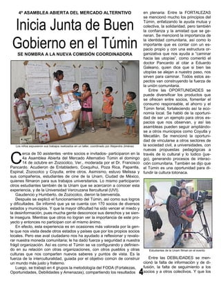 4ª ASAMBLEA ABIERTA DEL MERCADO ALTERNTIVO                                                  en plenaria: Entre la FORTALEZAS



 Inicia Junta de Buen
                                                                                                 se mencionó mucho los principios del
                                                                                                 Túmin, enfatizando la ayuda mutua y
                                                                                                 colectiva, la solidaridad, pero también
                                                                                                 la confianza y la amistad que se ge-



 Gobierno en el Túmin
                                                                                                 neran. Se mencionó la importancia de
                                                                                                 la identidad comunitaria, así como lo
                                                                                                 importante que es contar con un es-
                                                                                                 pacio propio y con una estructura or-
    SE NOMBRA A LA NUEVA COMISIÓN COORDINADORA                                                   ganizativa que nos ayuda a “caminar
                                                                                                 hacia las utopías”, como comentó el
                                                                                                 doctor Pancardo al citar a Eduardo
                                                                                                 Galeano, quien dice que si bien las
                                                                                                 utopías se alejan a nuestro paso, nos
                                                                                                 sirven para caminar. Todos estos as-
                                                                                                 pectos van construyendo la fuerza de
                                                                                                 la unión comunitaria.
                                                                                                    Entre las OPORTUNIDADES se
                                                                                                 puede diversificar los productos que
                                                                                                 se ofrecen entre socios, fomentar el
                                                                                                 consumo responsable, el ahorro y el
                                                                                                 Túmin ferial, fortaleciendo así la eco-
                                                                                                 nomía local. Se habló de la oportuni-
                                                                                                 dad de ser un ejemplo para otros es-
                                                                                                 pacios que nos observan, y así las
                                                                                                 asambleas pueden seguir ampliándo-
                                                                                                 se a otros municipios como Coyutla y
                                                                                                 Mecatlán. Se mencionó la oportuni-
                                                                                                 dad de vincularse a otros sectores de
   Los niños expusieron sus trabajos realizados en un taller, coordinado por Alejandra Jiménez   la sociedad civil, a universidades, con
                                                                                                 nuevas propuestas pedagógicas a


C
        erca de 50 asistentes -entre socios e invitados- participaron en la                      través de lo cultural y lo lúdico (jue-
        4a Asamblea Abierta del Mercado Alternativo Túmin el domingo                             go), generando procesos de interac-
        14 de octubre en Zozocolco, Ver., moderada por el Dr. Francisco                          ción comunitaria. También se dijo que
Pancardo. Acudieron de Entabladero, Coxquihui, Poza Rica, Papantla,                              el Túmin es una oportunidad para di-
Espinal, Zozocolco y Coyutla, entre otros. Asimismo, estuvo Melissa y                            fundir la cultura totonaca.
sus compañeros, estudiantes de cine de la Unam, Ciudad de México,
quienes filmaron para sus trabajos universitarios. Lo mismo participaron
otros estudiantes también de la Unam que se acercaron a conocer esta
experiencia, y de la Universidad Vercruzana Itercultural (UVI).
    Gaudencio y Humberto, de Zozocolco, dieron la bienvenida.
    Después se explicó el funcionamiento del Túmin, así como sus logros
y dificultades. Se informó que ya se cuenta con 170 socios de diversos
estados y municipios. Y que la mayor dificultad ha sido vencer el miedo y
la desinformación, pues mucha gente desconoce sus derechos y se sien-
te insegura. Mientras que otros no logran ver la importancia de este pro-
yecto y entonces no participan con el mismo ánimo.
    En efecto, esta experiencia es en ocasiones más valorada por la gen-
te que nos visita desde otros estados y países que por los propios socios
locales. Pero ese aval ciudadano nos ha ayudado a reflexionar y revalo-
rar nuestra moneda comunitaria; le ha dado fuerza y seguridad a nuestra
frágil organización. Así es como el Túmin se va configurando y definien-
do en su relación con otras organizaciones, con otros pueblos y otras           Estudiantes de la Unam filman en el evento
culturas que nos comparten nuevos saberes y puntos de vista. Es la
fuerza de la interculturalidad, guiada por el objetivo común de construir      Entre las DEBILIDADES se men-
un mundo más justo y fraterno.                                              cionó la falta de información y de di-
    Luego, se trabajó en 4 grupos la metodología del FODA (Fortalezas,      fusión, la falta de seguimiento a los
Oportunidades, Debilidades y Amenazas), compartiendo los resultados         socios y a otros colectivos. Y que los
 