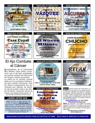 MERCADO ALTERNATIVO                                    MERCADO ALTERNATIVO                             MERCADO ALTERNATIVO

                RESTAURANT                                              ABARROTES                        REFACCIONARIA Y SERVIAUTO

 Choza El Edén                                                                                             ALCUBILLA
         MIGUEL GÓMEZ MÉNDEZ                                                                                          FUEL INJECTION
                                                                  GABRIELA VÁZQUEZ SILVA
       Comida de la región, carnes,
         Pescados y mariscos                                                                                  M ANUEL ALCUBILLA HERNÁNDEZ
                                                           Juárez S/N (frente al zapatero Ruperto)
        Carretera de Libramiento                                 Entabladero, Espinal, ver.                 Carranza 712, PAPANTLA, VER.
            Zozocolco, Ver.                                                                                        Tel. 784-8424007
            Cel. 784-1107472                                         Tel. 01-7848528001                      manuelalcubilla@hotmail.com
            (ACEPTAMOS TÚMIN)                                      (ACEPTAMOS TUMIN)                               (ACEPTAMOS TÚMIN)

       MERCADO ALTERNATIVO                                     MERCADO ALTERNATIVO                           MERCADO ALTERNATIVO
       CAFÉ Y COMIDA VEGETARIANA                                         DEPORTES                               JUGOS DE NARANJA
       Casa Copal                                            El Nuevo                                        CHUCHO
        Espacio Cultural, Permacultura
                     ADRIANA CRUZ
                                                             Milenio                                              JESÚS M ARTÍNEZ GARCÍA
Jose Ma. Santiago #4, entre Felipe Flores                          BALONES, GUANTES,
 y Fco. León. Barrio de Guadalupe, San                              UNIFORMES, ETC.                                  Casa del Túmin
   Cristóbal de las Casas, CHIAPAS.                                                                                    Espinal, Ver.
                Tel. 967-1309608                                     ALFONSO DÍAZ PINTO                           chuy-m-tz@hotmail.com
    papalani.natural@gmail.com, adycruz21@hotmail.com,            16 de Septiembre #117,
          http://cargocollective.com/papalani                 PAPANTLA VER. Cel. 7841237242
               (ACEPTAMOS TÚMIN)                                      (ACEPTAMOS TÚMIN)                           (ACEPTAMOS TUMIN)


 El Ajo Combate                                                MERCADO ALTERNATIVO                            MERCADO ALTERNATIVO
                                                                            CYBER
    el Cáncer                                                                                                                 CAFÉ


I nvestigadores de la Universidad
  de Western Cape (UWC) encon-
                                                                  CASTELL                                         RELAX
traron que el ajo tiene propiedades
                                                                                                              M AGNO FERNANDES DOS REIS
que podrían combatir las infecciones                             INTERNET, IMPRESIONES,                         Diego de Mazariegos 19
por hongos y células cancerosas.                                  COPIAS FOTOSTÁTICAS,
                                                                                                           San Cristóbal de las Casas, Chiapas
La planta se ha utilizado durante                                RECARGAS DE TELÉFONO
siglos por los curanderos tradiciona-                              IRENE CASTELLANOS CRUZ                       caferelax57@yahoo.com.mx
les para combatir infecciones. Pero                         Colón 4, Espinal, Ver. Tel. 784 8812300
                                                                                                                      (Aquí se recibe Tumin)
                                                                    (AQUÍ SE RECIBE TÚMIN)
las últimas investigaciones han de-
mostrado que, además, los extrac-
tos del ajo pueden matar a las célu-                          MERCADO ALTERNATIVO                        Kgosni Prensa Popular del Totonacapan y la
                                                                                                         Huasteca. Sin fines de lucro. Se aceptan copias y
las del cáncer, incluyendo cáncer de                                                                     se devuelven originales. Se acepta la reproduc-
mama y las células de leucemia.                                                                         ción parcial o total del contenido, sin necesidad
    http://universitam.com/academicos/?p=4971 (Extracto)                                                 de citar la fuente y cualquiera que sean los fines
                                                                                                         y medios, pues la interpretación y uso ético son
       ¿SABÍA USTED QUE…                                                                                 responsabilidad del lector. Se publican anónimos
                                                                                                         si se temen represalias.
                                                                                                              redhver@gmail.com, Cel. 784-1182691
 según la FAO, en este sexenio han                                                                                 http://elvolador.4shared.com/
 muerto en México 100 mil niños por                                                                      Kgosni es autónomo y se sostiene de nuestra
desnutrición”? Mientras tanto, Enrique                            FIDEL ANTONIO ALMAZÁN PARRA            cooperación solidaria, no del silencio ni de la nota
Peña anuncia el rescate de la crisis en                    Juárez 309-A, Centro (junto a Hotel Ktlen),   pagada, ni de anuncios o subsidios gubernamen-
España y Pemex ha perdido casi $20                            impresosgraficostajin@hotmail.com,         tales. Depende de la sociedad civil consciente y
                                                                 Tel. 84-21757, Cel. 784-1041657,        organizada.
mil millones por sus “negocios” con la                                   PAPANTLA, VER.                             NO DEJE QUE LE REGALEN
    empresa española Repsol.                                         (ACEPTAMOS TUMIN)                                 ESTE EJEMPLAR. 


     ANUNCIARSE EN ESTE ESPACIO TIENE UN COSTO DE 10 TÚMIN. SÓLO PARA EL MERCADO ALTERNATIVO
 