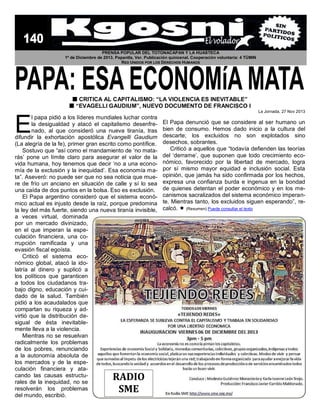 PRENSA POPULAR DEL TOTONACAPAN Y LA HUASTECA
1º de Diciembre de 2013. Papantla, Ver. Publicación quincenal. Cooperación voluntaria: 4 TÚMIN
RED UNIDOS POR LOS DERECHOS HUMANOS

 CRITICA AL CAPITALISMO: “LA VIOLENCIA ES INEVITABLE”
 “EVAGELLI GAUDIUM”, NUEVO DOCUMENTO DE FRANCISCO I
La Jornada, 27 Nov 2013

E

l papa pidió a los líderes mundiales luchar contra
la desigualdad y atacó el capitalismo desenfrenado, al que consideró una nueva tiranía, tras
difundir la exhortación apostólica Evangelli Gaudium
(La alegría de la fe), primer gran escrito como pontífice.
Sostuvo que “así como el mandamiento de ‘no matarás’ pone un límite claro para asegurar el valor de la
vida humana, hoy tenemos que decir ‘no a una economía de la exclusión y la inequidad’. Esa economía mata”. Aseveró: no puede ser que no sea noticia que muere de frío un anciano en situación de calle y sí lo sea
una caída de dos puntos en la bolsa. Eso es exclusión.
El Papa argentino consideró que el sistema económico actual es injusto desde la raíz, porque predomina
la ley del más fuerte, siendo una nueva tiranía invisible,
a veces virtual, dominada
por un mercado divinizado,
en el que imperan la especulación financiera, una corrupción ramificada y una
evasión fiscal egoísta.
Criticó el sistema económico global, atacó la idolatría al dinero y suplicó a
los políticos que garanticen
a todos los ciudadanos trabajo digno, educación y cuidado de la salud. También
pidió a los acaudalados que
compartan su riqueza y advirtió que la distribución desigual de ésta inevitablemente lleva a la violencia.
Mientras no se resuelvan
radicalmente los problemas
de los pobres, renunciando
a la autonomía absoluta de
los mercados y de la especulación financiera y atacando las causas estructurales de la inequidad, no se
resolverán los problemas
del mundo, escribió.

RADIO
SME

El Papa denunció que se considere al ser humano un
bien de consumo. Hemos dado inicio a la cultura del
descarte; los excluidos no son explotados sino
desechos, sobrantes.
Criticó a aquellos que “todavía defienden las teorías
del ‘derrame’, que suponen que todo crecimiento económico, favorecido por la libertad de mercado, logra
por sí mismo mayor equidad e inclusión social. Esta
opinión, que jamás ha sido confirmada por los hechos,
expresa una confianza burda e ingenua en la bondad
de quienes detentan el poder económico y en los mecanismos sacralizados del sistema económico imperante. Mientras tanto, los excluidos siguen esperando”, recalcó.  (Resumen) Puede consultar el texto

 