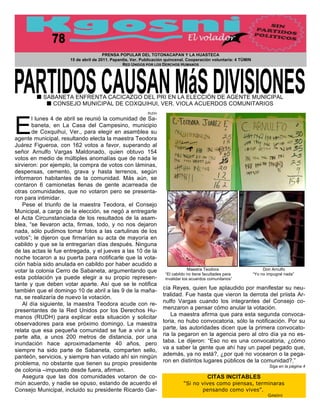 PRENSA POPULAR DEL TOTONACAPAN Y LA HUASTECA
                      15 de abril de 2011. Papantla, Ver. Publicación quincenal. Cooperación voluntaria: 4 TÚMIN
                                                RED UNIDOS POR LOS DERCHOS HUMANOS




        ! SABANETA ENFRENTA CACICAZGO DEL PRI EN LA ELECCIÓN DE AGENTE MUNICIPAL
           ! CONSEJO MUNICIPAL DE COXQUIHUI, VER. VIOLA ACUERDOS COMUNITARIOS
                                                            RUDH




E
       l lunes 4 de abril se reunió la comunidad de Sa-
       baneta, en La Casa del Campesino, municipio
       de Coxquihui, Ver., para elegir en asamblea su
agente municipal, resultando electa la maestra Teodora
Juárez Figueroa, con 162 votos a favor, superando al
señor Arnulfo Vargas Maldonado, quien obtuvo 154
votos en medio de múltiples anomalías que de nada le
sirvieron: por ejemplo, la compra de votos con láminas,
despensas, cemento, grava y hasta terrenos, según
informaron habitantes de la comunidad. Más aún, se
contaron 6 camionetas llenas de gente acarreada de
otras comunidades, que no votaron pero se presenta-                                                                                              !
ron para intimidar.
   Pese el triunfo de la maestra Teodora, el Consejo
Municipal, a cargo de la elección, se negó a entregarle
el Acta Circunstanciada de los resultados de la asam-
blea, “se llevaron acta, firmas, todo, y no nos dejaron
nada, sólo pudimos tomar fotos a las cartulinas de los
votos”; le dijeron que firmarían su acta de mayoría en
cabildo y que se la entregarían días después. Ninguna
de las actas le fue entregada, y el jueves a las 10 de la
noche tocaron a su puerta para notificarle que la vota-
ción había sido anulada en cabildo por haber acudido a                                                      !                                !
votar la colonia Cerro de Sabaneta, argumentando que                              Maestra Teodora                       Don Arnulfo
                                                                     “El cabildo no tiene facultades para          “Yo no impugné nada”
esta población ya puede elegir a su propio represen-                 invalidar los acuerdos comunitarios”
tante y que deben votar aparte. Así que se le notifica
también que el domingo 10 de abril a las 9 de la maña-              cía Reyes, quien fue aplaudido por manifestar su neu-
na, se realizaría de nuevo la votación.                                                           !
                                                                    tralidad. Fue hasta que vieron la derrota del priista Ar-
   Al día siguiente, la maestra Teodora acude con re-               nulfo Vargas cuando los integrantes del Consejo co-
presentantes de la Red Unidos por los Derechos Hu-                  menzaron a pensar cómo anular la votación.
manos (RUDH) para explicar esta situación y solicitar                   La maestra afirma que para esta segunda convoca-
observadores para ese próximo domingo. La maestra                   toria, no hubo convocatoria, sólo la notificación. Por su
relata que esa pequeña comunidad se fue a vivir a la                parte, las autoridades dicen que la primera convocato-
parte alta, a unos 200 metros de distancia, por una                 ria la pegaron en la agencia pero al otro día ya no es-
inundación hace aproximadamente 40 años, pero                       taba. Le dijeron: “Eso no es una convocatoria, ¿cómo
siempre ha sido parte de Sabaneta, comparten sello,                 va a saber la gente que ahí hay un papel pegado que,
panteón, servicios, y siempre han votado ahí sin ningún             además, ya no está?, ¿por qué no vocearon o la pega-
problema, no obstante que tienen su propio presidente               ron en distintos lugares públicos de la comunidad?.”
                                                                                                                           Siga en la página 4
de colonia –impuesto desde fuera, afirman.
   Asegura que las dos comunidades votaron de co-                                          CITAS INCITABLES
mún acuerdo, y nadie se opuso, estando de acuerdo el                          “Si no vives como piensas, terminaras
Consejo Municipal, incluido su presidente Ricardo Gar-                               pensando como vives”.
                                                                                                                          GANDHI
 