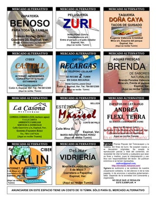 !     *+,-./0!.12+,3.2450!                           *+,-./0!.12+,3.2450!                            *+,-./0!.12+,3.2450!

               ZAPATERÍA                                     PELUQUERÍA                                         TAQUERÍA
                                                                                                     DOÑA CAYA
    BENOSO
      PARA TODA LA FAMILIA
                                                        ZURI                                            TACOS DE GUISADO


                                                            IRINEO PÉREZ ZEPETA
       TOMASA BENOSO PÉREZ                                   Independencia s/n                         Eugenia Valencia Cristóbal
      Guerrero 23, Espinal, Ver.                     Entre el parque y el palo volador                 Mina s/n, Esquina del parque
        Frente al restaurant Los Palomos                        Espinal, Ver.                                  Espinal, Ver.
             (Aquí se recibe Túmin)                        (Aquí se recibe Tumin)                            (Aquí se recibe Tumin)
                                               !
      *+,-./0!.12+,3.2450!                           *+,-./0!.12+,3.2450!                            *+,-./0!.12+,3.2450!
             &&    !"#$%                                  &      !'()$**                                  AGUAS FRESCAS

         !'()$**&                                    %$!'%+'(&                                     BRENDA
                                                         DE TELÉFONO CELULAR
                                                                                                                             DE SABORES
         INTERNET, IMPRESIONES,
          COPIAS FOTOSTÁTICAS
                                                           SE RECIBE   2
                                                                       TUMIN                                                  NATURALES
                                                            EN CADA RECARGA                                     Brenda Paredes Valencia
               ESTAMBRES
                                                          IRENE CASTELLANOS CRUZ                                Mina s/n, Frente al parque
           IRENE CASTELLANOS CRUZ                                                                                            Espinal, Ver.
                                                   Colón 4, Espinal, Ver. Tel. 784 8812300
    Colón 4, Espinal, Ver. Tel. 784 8812300
                                                            (Aquí se recibe Túmin)                                 (Aquí se recibe Tumin)
             (Aquí se recibe Túmin)
!                                              !
      *+,-./0!.12+,3.2450!                           *+,-./0!.12+,3.2450!                            *+,-./0!.12+,3.2450!
                          !                                                                                              !
                                                                                     BELLEZA
                                                                                                     L.X.20D!/+!-.2K10E0!
                                               ESTÉTICA
                                                                                                     .3/,+.!!
                          !
    -0*4/.!-0,,4/.!6789:!$;<)=>"!(?=(@!
               A!.!1.!-.,2.!
            .*B4+32+!C.*414.,!
                                           !
                                                    Marisol                CORTE DE PELO
                                                                                                   C1+Y4:!2+,,.!
                                                                                                      D+!Z.-+3!-0,03.D!/+!C0*4!
           D+,54-40!.!/0*4-4140!                                                                                         !
      -())"!E="''"'&!FG;:!+FH$;():!5"'I!                                                                .,.-+1A!*0,+10D!1[X+L!
                                               Calle Mina 15                                   -())"];!RQ!#"!*('^&!FG;:!+FH$;():!5"'I!
          D.3/,.!C.J.,/0!BK+L!                                             Espinal, Ver.
             2+1I!MNOPQQ9MORS!                                                                      6_'";%"!()!W("F%'&!-'$F]_&'&@!
                                                      MARÍA INÉS PASTRANA PÉREZ
           6.T=U!F"!'"<$V"!2=W$;@!                                                                      .T=U!F"!'"<$V"!2=W$;!
                                                         (Aquí se recibe Tumin)
                                               !
      *+,-./0!.12+,3.2450!                           *+,-./0!.12+,3.2450!                      Kgosni Prensa Popular del Totonacapan y la
                                                                                               Huastca. Sin fines de lucro. Se aceptan copias y
                                  CIBER                       Del Mar
                                                                                               se devuelven originales. Se acepta la
                                                                                               reproducción parcial o total del contenido, sin




    KALIN
                                                                                               necesidad de citar la fuente y cualquiera que sean

                                                     VIDRIERÍA                                 los fines y medios, pues la interpretación y uso
                                                                                               ético son responsabilidad del lector. Se publican
                                                                                               anónimos si se temen represalias.
                                                                                                             redhver@gmail.com,
                                                                                                         http://elvolador.4shared.com/
                                                       MARTÍN FAJARDO RICAÑO
INTERNET, PAPELERÍA                                                                             Kgosni es autónomo y se sostiene de nuestra
5 de Mayo s/n
                                                             5 de Mayo 7                        cooperación solidaria, no del silencio ni de la nota
(carretera a Papantla),                                 (carretera a Papantla)                  pagada, ni de anuncios o subsidios gubernamen-
ESPINAL, Ver.                                                Espinal, Ver.                      tales. Depende de la sociedad civil consciente y
                                                                                                organizada.
(Aquí se recibe                                                                                          NO DEJE QUE LE REGALEN
 Túmin)                                                 (Aquí se recibe Tumin)                                ESTE EJEMPLAR. " !


      ANUNCIARSE EN ESTE ESPACIO TIENE UN COSTO DE 10 TÚMIN. SÓLO PARA EL MERCADO ALTERNATIVO
 