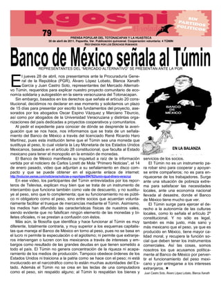 PRENSA POPULAR DEL TOTONACAPAN Y LA HUASTECA
                          30 de abril de 2011. Papantla, Ver. Publicación quincenal. Cooperación voluntaria: 4 TÚMIN
                                                    RED UNIDOS POR LOS DERCHOS HUMANOS




                                                                                                           NTE LA PGR



E
          l jueves 28 de abril, nos presentamos ante la Procuraduría Gene-
          ral de la República (PGR), Álvaro López Lobato, Blanca Xanath
          García y Juan Castro Soto, representantes del Mercado Alternati-
vo Túmin, requeridos para explicar nuestro proyecto comunitario de eco-
nomía solidaria y autogestión en la sierra veracruzana del Totonacapan.
    Sin embargo, basados en los derechos que señala el artículo 20 cons-
titucional, decidimos no declarar en ese momento y solicitamos un plazo
de 15 días para presentar por escrito los fundamentos del proyecto, ase-
sorados por los abogados Oscar Espino Vázquez y Marciano Tiburcio,
así como por abogados de la Universidad Veracruzana y distintas orga-
nizaciones del país dedicadas a proyectos cooperativos y comunitarios.
    Al pedir el expediente para conocer de dónde se desprende la averi-
guación que se nos hace, nos informamos que se trata de un señala-
miento del Banco de México a través del licenciado René Ricardo Haro
Martínez, pues esta institución teme que el Túmin sea una moneda que
sustituya al peso, lo cual violaría la Ley Monetaria de los Estados Unidos
Mexicanos, basada en el artículo 28 constitucional, que faculta al Estado
mexicano para tener el monopolio en la emisión de monedas.                                                                                  
    El Banco de México manifiesta su inquietud a raíz de la información servicios de los socios.
vertida por el noticiero de Carlos Lorett                                                 i            El Túmin no es un instrumento pa-
de enero pasado, video que adjuntan a su señalamiento en disco com- ra robar sino para   cooperar y apoyar-
pacto y que se puede obtener en el siguiente enlace de internet: se entre compañeros; no es para en-
http://tvolucion.esmas.com/noticieros/noticias-­y-­reportajes/094762/tumin-­igual-­dinero-­veracruz riquecerse de los trabajadores. Surge
    En ese video, los participantes del Túmin entrevistados por los repor- ante una situación de pobreza extre-
teros de Televisa, explican muy bien que se trata de un instrumento de ma para satisfacer las necesidades
intercambio que funciona también como vale de descuento, y no sustitu- locales, ante una economía nacional
ye al peso, sino que lo complementa; que su funcionamiento no es públi- llevada al desastre, donde el Banco
co ni obligatorio como el peso, sino entre socios que acuerdan volunta- de México tiene mucho que ver.
riamente facilitar el trueque de mercancías mediante el Túmin. Asimismo,                               El Túmin surge para ejercer el de-
los medios han difundido las características físicas de nuestros vales, recho a la autonomía de las culturas
siendo evidente que no falsifican ningún elemento de las monedas y bi- locales, como lo señala el artículo 2º
lletes oficiales, ni se prestan a confusión con éstos.                                              constitucional. Y no sólo es legal,
    Más aún, la filosofía que identifica y hace funcionar al Túmin es muy también es más justo, más sano y
diferente, totalmente contraria, y muy superior a los esquemas capitalis- más mexicano que el peso, ya que es
tas que maneja el Banco de México en torno al peso, pues no se basa en producido en México, tiene mayor ca-
el lucro ni permite la especulación o el agiotismo; ni permite que extranje- lidad moral, y recupera la función so-
ros intervengan o lucren con los mexicanos a través de intereses y em- cial que deben tener los instrumentos
bargos como resultado de las grandes deudas en que tienen sometido a comerciales. Así las cosas, somos
todo el país. El Túmin no genera concentración de la riqueza ni acapa- nosotros los que acusamos política-
ramiento de los medios de producción. Tampoco obedece órdenes de los mente al Banco de México por perver-
Estados Unidos ni traiciona a la patria como se hace con el peso; ni está tir el funcionamiento del peso mexi-
involucrado en el narcotráfico como lo están muchas autoridades del Es- cano y por entregarse a los intereses
tado. Además el Túmin no se crea en las teclas de una computadora extranjeros.
como el peso, sin respaldo alguno; al Túmin lo respaldan los bienes y Juan  Castro  Soto,  Álvaro  López  Lobato,  Blanca  Xanath  
 