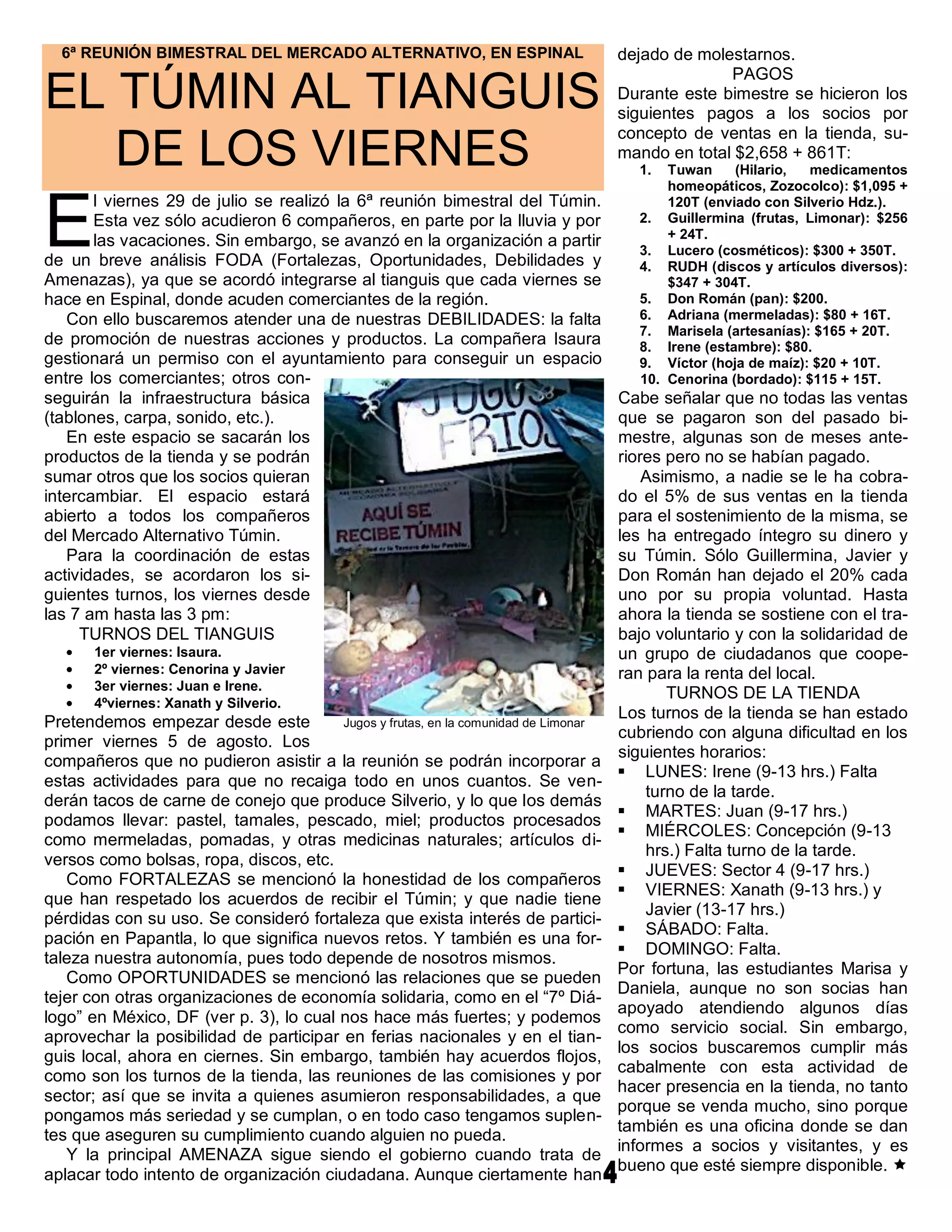 6ª REUNIÓN BIMESTRAL DEL MERCADO ALTERNATIVO, EN ESPINAL                           dejado de molestarnos.
                                                                                                   PAGOS
EL TÚMIN AL TIANGUIS                                                                 Durante este bimestre se hicieron los
                                                                                     siguientes pagos a los socios por
                                                                                     concepto de ventas en la tienda, su-
   DE LOS VIERNES                                                                    mando en total $2,658 + 861T:
                                                                                       1.  Tuwan     (Hilario,  medicamentos
                                                                                           homeopáticos, Zozocolco): $1,095 +


E
       l viernes 29 de julio se realizó la 6ª reunión bimestral del Túmin.                 120T (enviado con Silverio Hdz.).
       Esta vez sólo acudieron 6 compañeros, en parte por la lluvia y por              2. Guillermina (frutas, Limonar): $256
                                                                                           + 24T.
       las vacaciones. Sin embargo, se avanzó en la organización a partir
                                                                                       3. Lucero (cosméticos): $300 + 350T.
de un breve análisis FODA (Fortalezas, Oportunidades, Debilidades y                    4. RUDH (discos y artículos diversos):
Amenazas), ya que se acordó integrarse al tianguis que cada viernes se                     $347 + 304T.
hace en Espinal, donde acuden comerciantes de la región.                               5. Don Román (pan): $200.
   Con ello buscaremos atender una de nuestras DEBILIDADES: la falta                   6. Adriana (mermeladas): $80 + 16T.
                                                                                       7. Marisela (artesanías): $165 + 20T.
de promoción de nuestras acciones y productos. La compañera Isaura                     8. Irene (estambre): $80.
gestionará un permiso con el ayuntamiento para conseguir un espacio                    9. Víctor (hoja de maíz): $20 + 10T.
entre los comerciantes; otros con-                                                     10. Cenorina (bordado): $115 + 15T.
seguirán la infraestructura básica                                                   Cabe señalar que no todas las ventas
(tablones, carpa, sonido, etc.).                                                     que se pagaron son del pasado bi-
   En este espacio se sacarán los                                                    mestre, algunas son de meses ante-
productos de la tienda y se podrán                                                   riores pero no se habían pagado.
sumar otros que los socios quieran                                                       Asimismo, a nadie se le ha cobra-
intercambiar. El espacio estará                                                      do el 5% de sus ventas en la tienda
abierto a todos los compañeros                                                       para el sostenimiento de la misma, se
del Mercado Alternativo Túmin.                                                       les ha entregado íntegro su dinero y
   Para la coordinación de estas                                                     su Túmin. Sólo Guillermina, Javier y
actividades, se acordaron los si-                                                    Don Román han dejado el 20% cada
guientes turnos, los viernes desde                                                   uno por su propia voluntad. Hasta
las 7 am hasta las 3 pm:                                                             ahora la tienda se sostiene con el tra-
     TURNOS DEL TIANGUIS                                                             bajo voluntario y con la solidaridad de
       1er viernes: Isaura.                                                          un grupo de ciudadanos que coope-
       2º viernes: Cenorina y Javier                                                 ran para la renta del local.
       3er viernes: Juan e Irene.
                                                                                            TURNOS DE LA TIENDA
       4ºviernes: Xanath y Silverio.
                                                                                     Los turnos de la tienda se han estado
Pretendemos empezar desde este          Jugos y frutas, en la comunidad de Limonar
                                                                                     cubriendo con alguna dificultad en los
primer viernes 5 de agosto. Los
                                                                                     siguientes horarios:
compañeros que no pudieron asistir a la reunión se podrán incorporar a
                                                                                      LUNES: Irene (9-13 hrs.) Falta
estas actividades para que no recaiga todo en unos cuantos. Se ven-
                                                                                         turno de la tarde.
derán tacos de carne de conejo que produce Silverio, y lo que los demás
                                                                                      MARTES: Juan (9-17 hrs.)
podamos llevar: pastel, tamales, pescado, miel; productos procesados
                                                                                      MIÉRCOLES: Concepción (9-13
como mermeladas, pomadas, y otras medicinas naturales; artículos di-
                                                                                         hrs.) Falta turno de la tarde.
versos como bolsas, ropa, discos, etc.
                                                                                      JUEVES: Sector 4 (9-17 hrs.)
   Como FORTALEZAS se mencionó la honestidad de los compañeros
                                                                                      VIERNES: Xanath (9-13 hrs.) y
que han respetado los acuerdos de recibir el Túmin; y que nadie tiene
                                                                                         Javier (13-17 hrs.)
pérdidas con su uso. Se consideró fortaleza que exista interés de partici-
                                                                                      SÁBADO: Falta.
pación en Papantla, lo que significa nuevos retos. Y también es una for-
                                                                                      DOMINGO: Falta.
taleza nuestra autonomía, pues todo depende de nosotros mismos.
                                                                                     Por fortuna, las estudiantes Marisa y
   Como OPORTUNIDADES se mencionó las relaciones que se pueden
                                                                                     Daniela, aunque no son socias han
tejer con otras organizaciones de economía solidaria, como en el “7º Diá-
                                                                                     apoyado atendiendo algunos días
logo” en México, DF (ver p. 3), lo cual nos hace más fuertes; y podemos
                                                                                     como servicio social. Sin embargo,
aprovechar la posibilidad de participar en ferias nacionales y en el tian-
                                                                                     los socios buscaremos cumplir más
guis local, ahora en ciernes. Sin embargo, también hay acuerdos flojos,
                                                                                     cabalmente con esta actividad de
como son los turnos de la tienda, las reuniones de las comisiones y por
                                                                                     hacer presencia en la tienda, no tanto
sector; así que se invita a quienes asumieron responsabilidades, a que
                                                                                     porque se venda mucho, sino porque
pongamos más seriedad y se cumplan, o en todo caso tengamos suplen-
                                                                                     también es una oficina donde se dan
tes que aseguren su cumplimiento cuando alguien no pueda.
                                                                                     informes a socios y visitantes, y es
   Y la principal AMENAZA sigue siendo el gobierno cuando trata de
                                                                                     bueno que esté siempre disponible. 
aplacar todo intento de organización ciudadana. Aunque ciertamente han
 