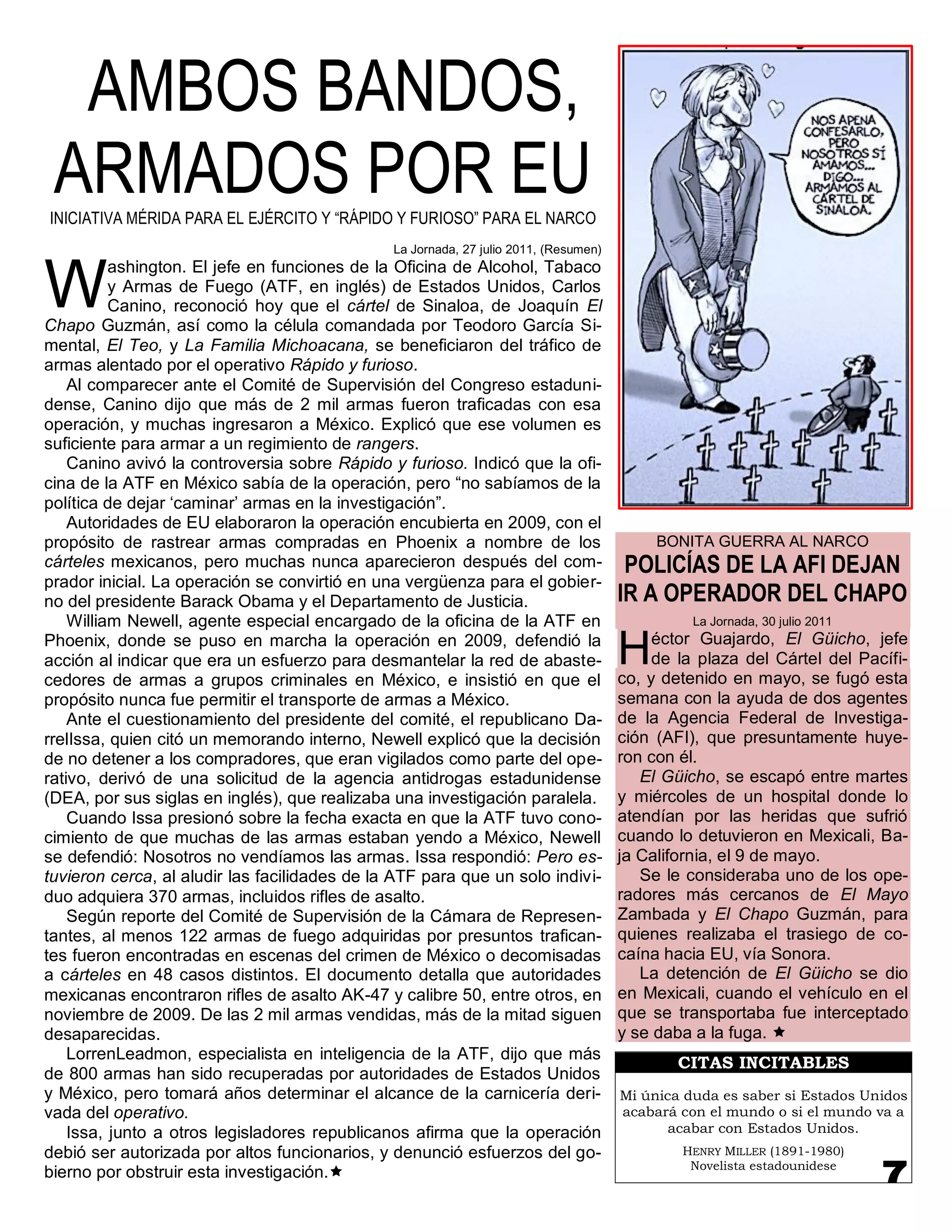 AMBOS BANDOS,
 ARMADOS POR EU
INICIATIVA MÉRIDA PARA EL EJÉRCITO Y “RÁPIDO Y FURIOSO” PARA EL NARCO
                                               La Jornada, 27 julio 2011, (Resumen)



W
          ashington. El jefe en funciones de la Oficina de Alcohol, Tabaco
          y Armas de Fuego (ATF, en inglés) de Estados Unidos, Carlos
          Canino, reconoció hoy que el cártel de Sinaloa, de Joaquín El
Chapo Guzmán, así como la célula comandada por Teodoro García Si-
mental, El Teo, y La Familia Michoacana, se beneficiaron del tráfico de
armas alentado por el operativo Rápido y furioso.
    Al comparecer ante el Comité de Supervisión del Congreso estaduni-
dense, Canino dijo que más de 2 mil armas fueron traficadas con esa
operación, y muchas ingresaron a México. Explicó que ese volumen es
suficiente para armar a un regimiento de rangers.
    Canino avivó la controversia sobre Rápido y furioso. Indicó que la ofi-
cina de la ATF en México sabía de la operación, pero “no sabíamos de la
política de dejar „caminar‟ armas en la investigación”.
    Autoridades de EU elaboraron la operación encubierta en 2009, con el
propósito de rastrear armas compradas en Phoenix a nombre de los                           BONITA GUERRA AL NARCO
cárteles mexicanos, pero muchas nunca aparecieron después del com-                     POLICÍAS DE LA AFI DEJAN
prador inicial. La operación se convirtió en una vergüenza para el gobier-
no del presidente Barack Obama y el Departamento de Justicia.                         IR A OPERADOR DEL CHAPO
    William Newell, agente especial encargado de la oficina de la ATF en                        La Jornada, 30 julio 2011
Phoenix, donde se puso en marcha la operación en 2009, defendió la
acción al indicar que era un esfuerzo para desmantelar la red de abaste-
cedores de armas a grupos criminales en México, e insistió en que el
                                                                                      H    éctor Guajardo, El Güicho, jefe
                                                                                           de la plaza del Cártel del Pacífi-
                                                                                      co, y detenido en mayo, se fugó esta
propósito nunca fue permitir el transporte de armas a México.                         semana con la ayuda de dos agentes
    Ante el cuestionamiento del presidente del comité, el republicano Da-             de la Agencia Federal de Investiga-
rrelIssa, quien citó un memorando interno, Newell explicó que la decisión             ción (AFI), que presuntamente huye-
de no detener a los compradores, que eran vigilados como parte del ope-               ron con él.
rativo, derivó de una solicitud de la agencia antidrogas estadunidense                   El Güicho, se escapó entre martes
(DEA, por sus siglas en inglés), que realizaba una investigación paralela.            y miércoles de un hospital donde lo
    Cuando Issa presionó sobre la fecha exacta en que la ATF tuvo cono-               atendían por las heridas que sufrió
cimiento de que muchas de las armas estaban yendo a México, Newell                    cuando lo detuvieron en Mexicali, Ba-
se defendió: Nosotros no vendíamos las armas. Issa respondió: Pero es-                ja California, el 9 de mayo.
tuvieron cerca, al aludir las facilidades de la ATF para que un solo indivi-             Se le consideraba uno de los ope-
duo adquiera 370 armas, incluidos rifles de asalto.                                   radores más cercanos de El Mayo
    Según reporte del Comité de Supervisión de la Cámara de Represen-                 Zambada y El Chapo Guzmán, para
tantes, al menos 122 armas de fuego adquiridas por presuntos trafican-                quienes realizaba el trasiego de co-
tes fueron encontradas en escenas del crimen de México o decomisadas                  caína hacia EU, vía Sonora.
a cárteles en 48 casos distintos. El documento detalla que autoridades                   La detención de El Güicho se dio
mexicanas encontraron rifles de asalto AK-47 y calibre 50, entre otros, en            en Mexicali, cuando el vehículo en el
noviembre de 2009. De las 2 mil armas vendidas, más de la mitad siguen                que se transportaba fue interceptado
desaparecidas.                                                                        y se daba a la fuga. 
    LorrenLeadmon, especialista en inteligencia de la ATF, dijo que más
                                                                                              CITAS INCITABLES
de 800 armas han sido recuperadas por autoridades de Estados Unidos
y México, pero tomará años determinar el alcance de la carnicería deri-               Mi única duda es saber si Estados Unidos
vada del operativo.                                                                   acabará con el mundo o si el mundo va a
    Issa, junto a otros legisladores republicanos afirma que la operación                    acabar con Estados Unidos.
debió ser autorizada por altos funcionarios, y denunció esfuerzos del go-                     HENRY MILLER (1891-1980)
                                                                                               Novelista estadounidese
bierno por obstruir esta investigación.
 